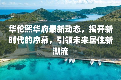 华伦熙华府最新动态，揭开新时代的序幕，引领未来居住新潮流