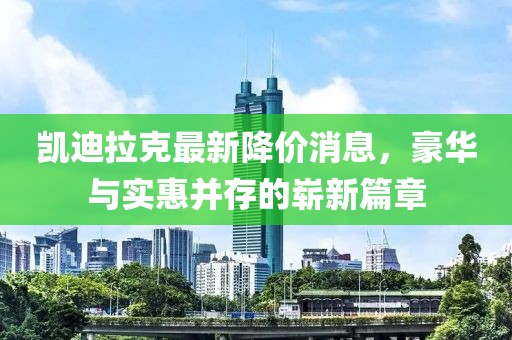 凯迪拉克最新降价消息，豪华与实惠并存的崭新篇章