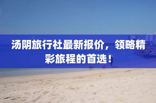 汤阴旅行社最新报价，领略精彩旅程的首选！