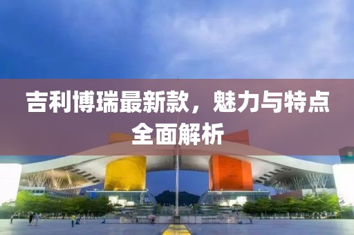 吉利博瑞最新款，魅力与特点全面解析