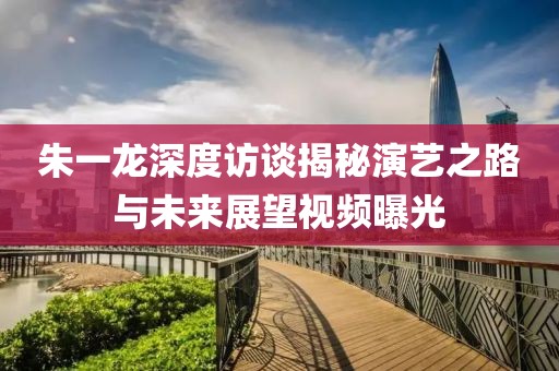 朱一龙深度访谈揭秘演艺之路与未来展望视频曝光