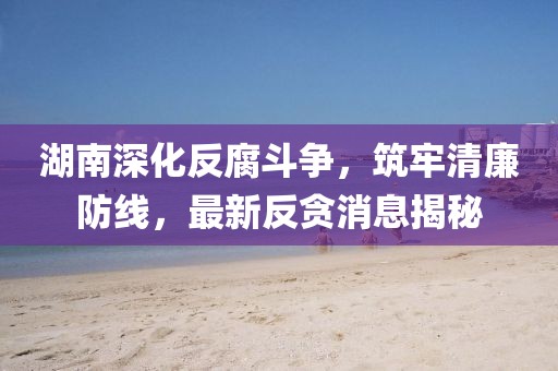 湖南深化反腐斗争，筑牢清廉防线，最新反贪消息揭秘