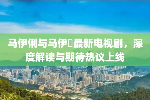 马伊俐与马伊琍最新电视剧，深度解读与期待热议上线