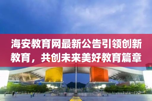 海安教育网最新公告引领创新教育，共创未来美好教育篇章