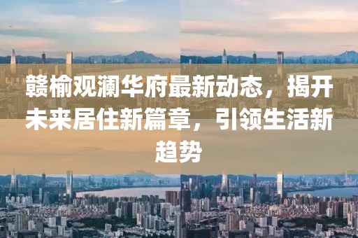 赣榆观澜华府最新动态，揭开未来居住新篇章，引领生活新趋势