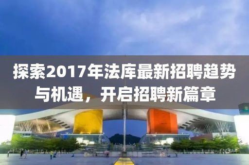 探索2017年法库最新招聘趋势与机遇，开启招聘新篇章