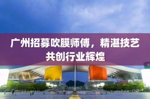 广州招募吹膜师傅，精湛技艺共创行业辉煌