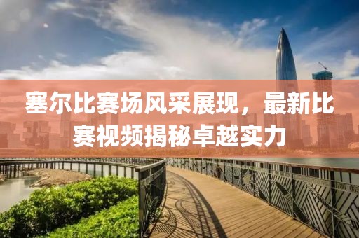 塞尔比赛场风采展现，最新比赛视频揭秘卓越实力