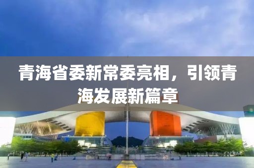 青海省委新常委亮相，引领青海发展新篇章