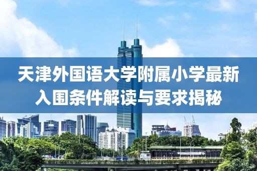 天津外国语大学附属小学最新入围条件解读与要求揭秘