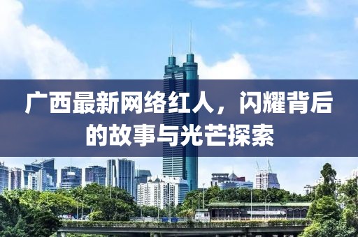 广西最新网络红人，闪耀背后的故事与光芒探索