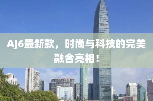 AJ6最新款，时尚与科技的完美融合亮相！