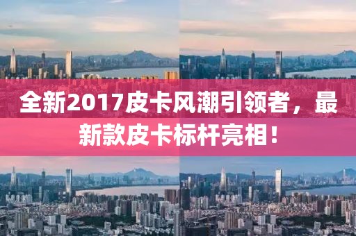全新2017皮卡风潮引领者，最新款皮卡标杆亮相！