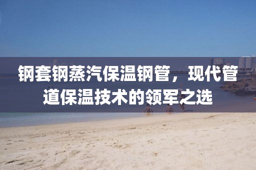 钢套钢蒸汽保温钢管，现代管道保温技术的领军之选