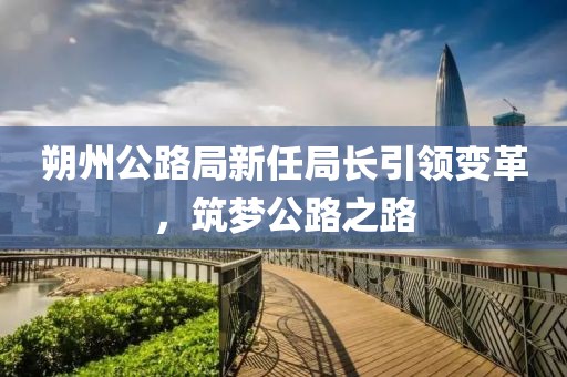 朔州公路局新任局长引领变革，筑梦公路之路