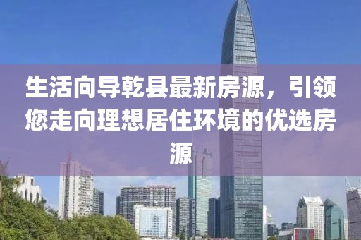 生活向导乾县最新房源，引领您走向理想居住环境的优选房源