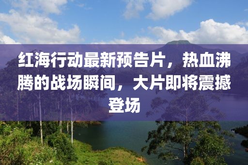 红海行动最新预告片，热血沸腾的战场瞬间，大片即将震撼登场