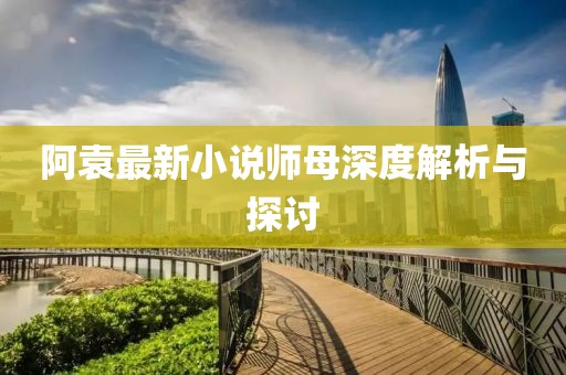 阿袁最新小说师母深度解析与探讨