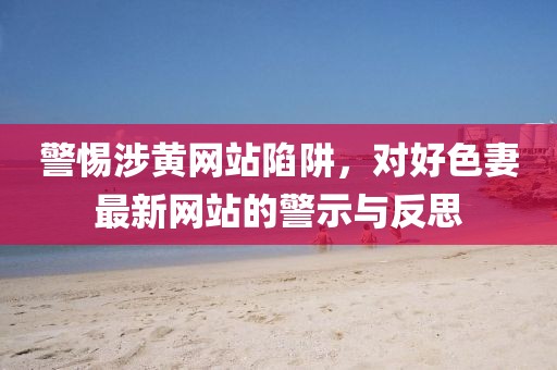 警惕涉黄网站陷阱，对好色妻最新网站的警示与反思