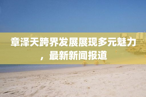 章泽天跨界发展展现多元魅力，最新新闻报道