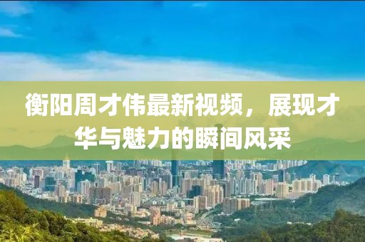 衡阳周才伟最新视频，展现才华与魅力的瞬间风采