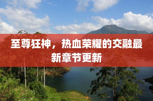 至尊狂神，热血荣耀的交融最新章节更新