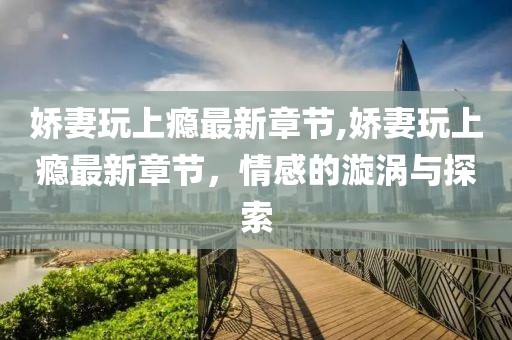 娇妻玩上瘾最新章节,娇妻玩上瘾最新章节，情感的漩涡与探索