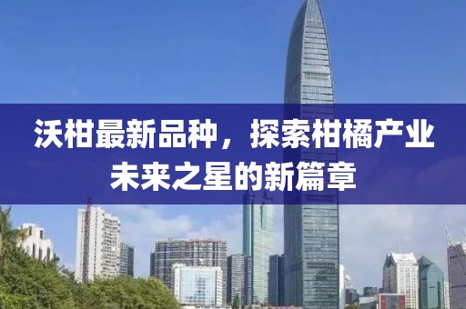 沃柑最新品种，探索柑橘产业未来之星的新篇章
