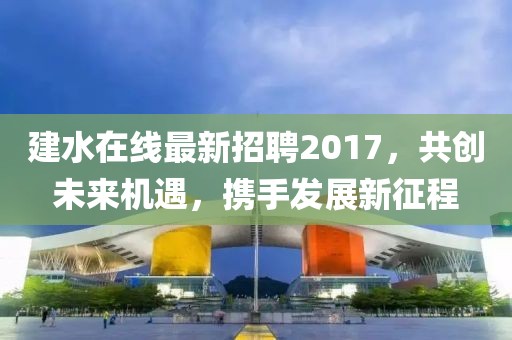 建水在线最新招聘2017，共创未来机遇，携手发展新征程