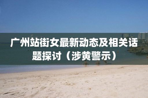 广州站街女最新动态及相关话题探讨（涉黄警示）