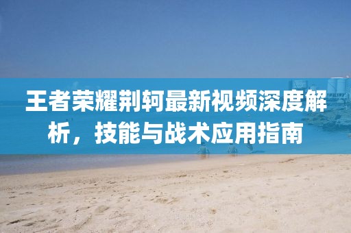 王者荣耀荆轲最新视频深度解析，技能与战术应用指南