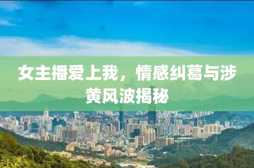 女主播爱上我，情感纠葛与涉黄风波揭秘