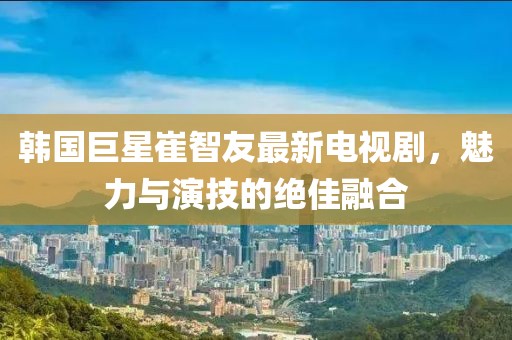 韩国巨星崔智友最新电视剧，魅力与演技的绝佳融合