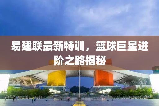 易建联最新特训，篮球巨星进阶之路揭秘