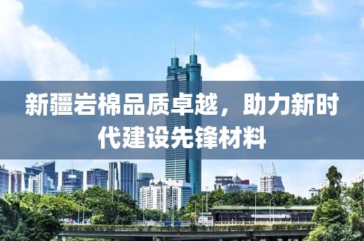 新疆岩棉品质卓越，助力新时代建设先锋材料