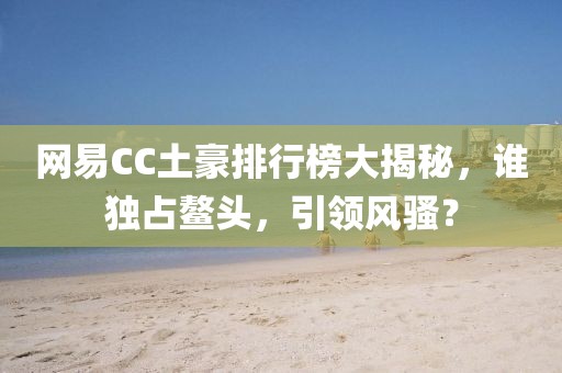 网易CC土豪排行榜大揭秘，谁独占鳌头，引领风骚？