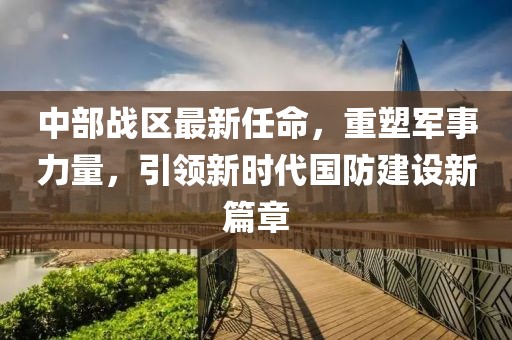 中部战区最新任命，重塑军事力量，引领新时代国防建设新篇章