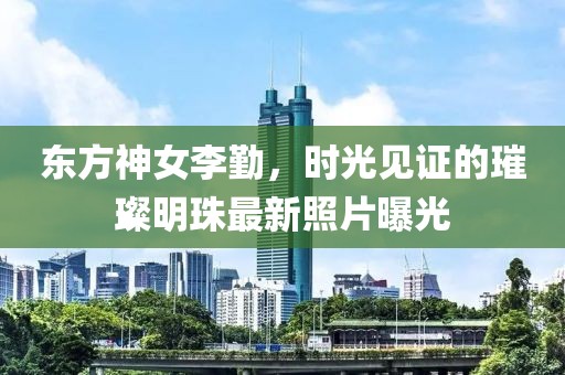 东方神女李勤，时光见证的璀璨明珠最新照片曝光