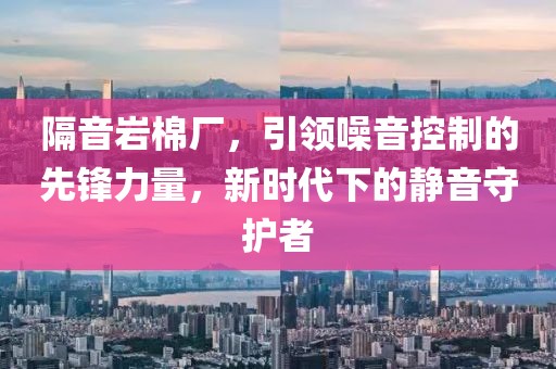 隔音岩棉厂，引领噪音控制的先锋力量，新时代下的静音守护者