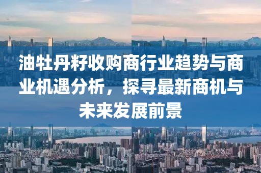 油牡丹籽收购商行业趋势与商业机遇分析，探寻最新商机与未来发展前景
