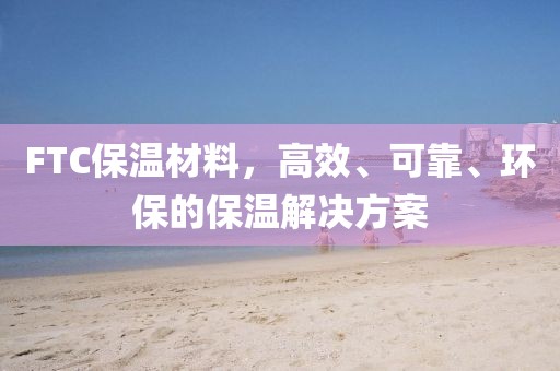 FTC保温材料，高效、可靠、环保的保温解决方案