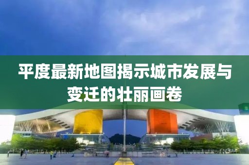 平度最新地图揭示城市发展与变迁的壮丽画卷