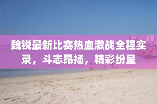 魏锐最新比赛热血激战全程实录，斗志昂扬，精彩纷呈
