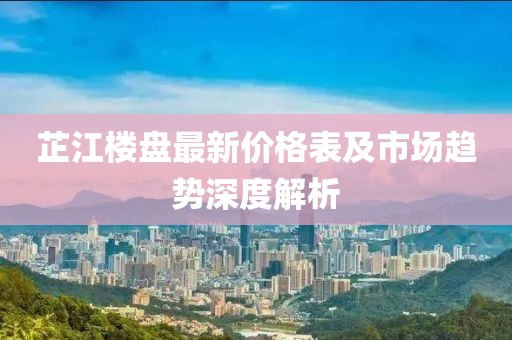 芷江楼盘最新价格表及市场趋势深度解析