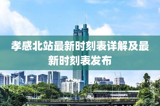 孝感北站最新时刻表详解及最新时刻表发布
