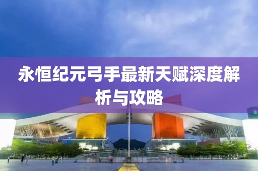 永恒纪元弓手最新天赋深度解析与攻略