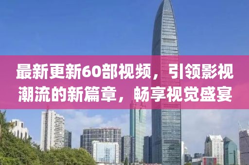 最新更新60部视频，引领影视潮流的新篇章，畅享视觉盛宴