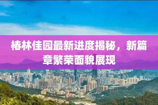 椿林佳园最新进度揭秘，新篇章繁荣面貌展现