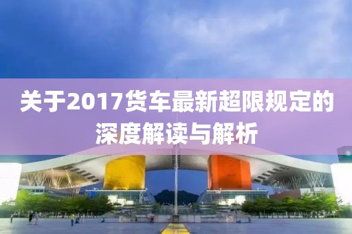 关于2017货车最新超限规定的深度解读与解析