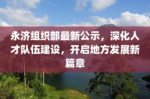 永济组织部最新公示，深化人才队伍建设，开启地方发展新篇章